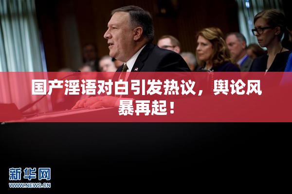 国产淫语对白引发热议，舆论风暴再起！