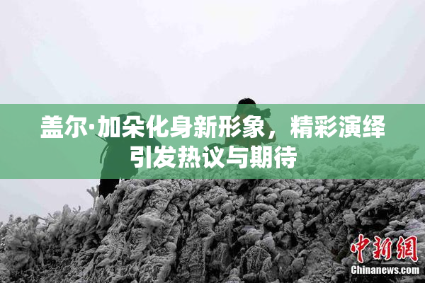 盖尔·加朵化身新形象，精彩演绎引发热议与期待