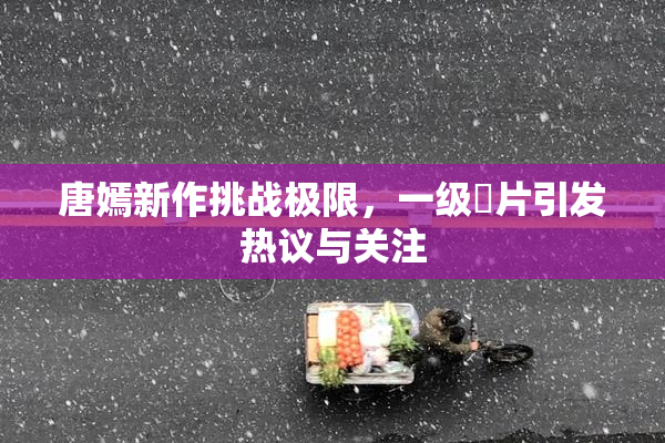 唐嫣新作挑战极限，一级婬片引发热议与关注