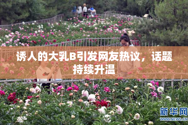 诱人的大乳B引发网友热议，话题持续升温