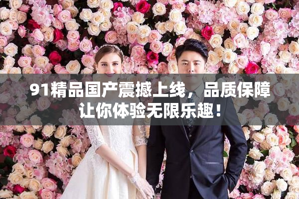 91精品国产震撼上线，品质保障让你体验无限乐趣！