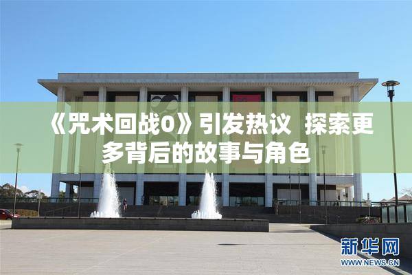 《咒术回战0》引发热议  探索更多背后的故事与角色