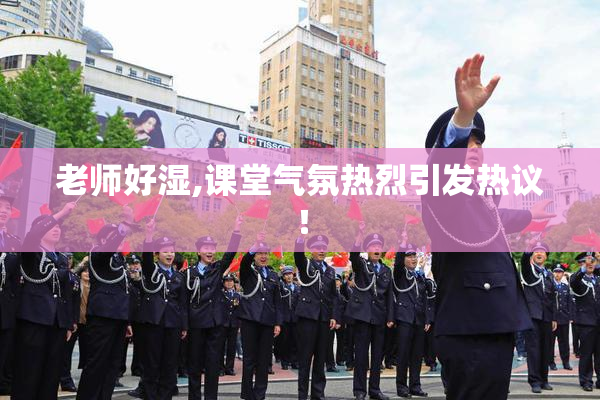 老师好湿,课堂气氛热烈引发热议！