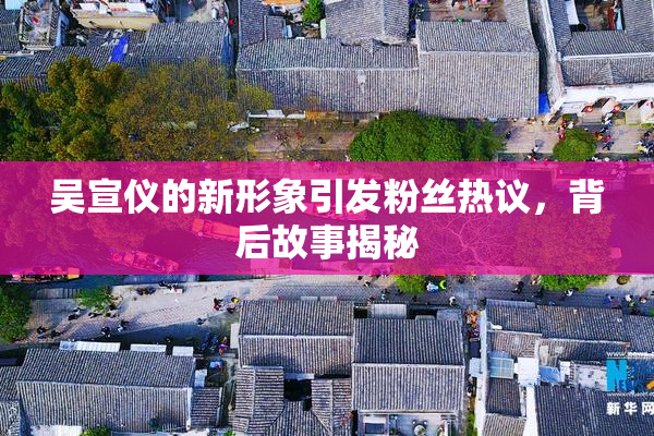 吴宣仪的新形象引发粉丝热议，背后故事揭秘