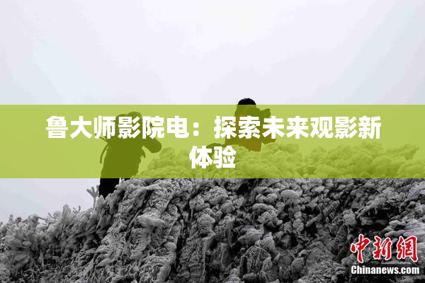 鲁大师影院电：探索未来观影新体验