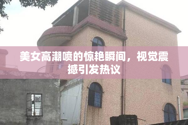 美女高潮喷的惊艳瞬间，视觉震撼引发热议