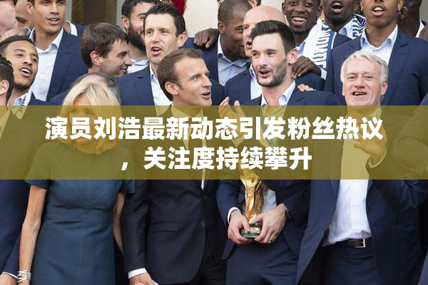 演员刘浩最新动态引发粉丝热议，关注度持续攀升
