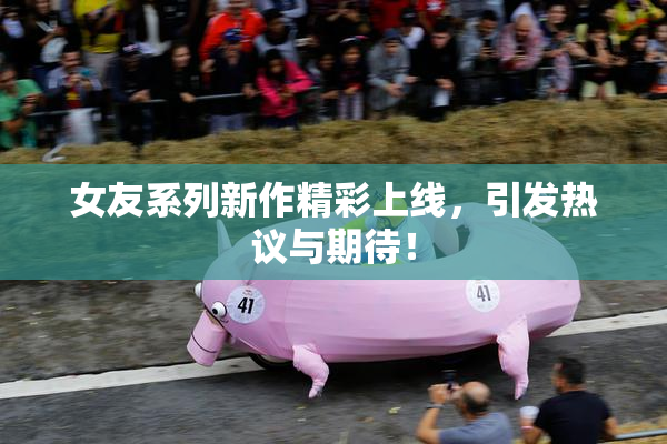 女友系列新作精彩上线，引发热议与期待！