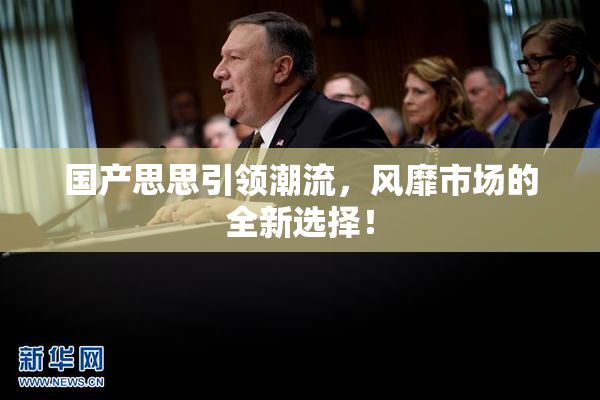 国产思思引领潮流，风靡市场的全新选择！