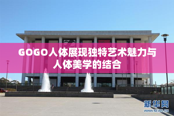 GOGO人体展现独特艺术魅力与人体美学的结合
