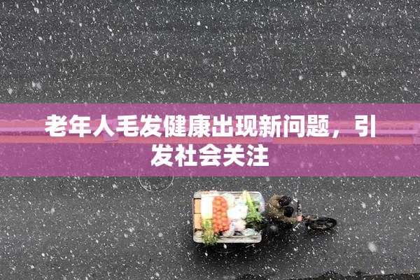老年人毛发健康出现新问题，引发社会关注