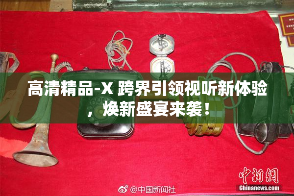 高清精品-X 跨界引领视听新体验，焕新盛宴来袭！