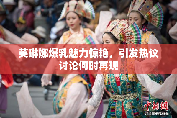 芙琳娜爆乳魅力惊艳，引发热议讨论何时再现