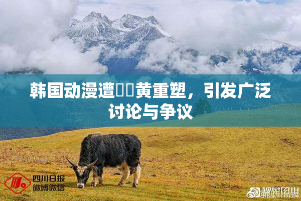 韩国动漫遭❌‌黄重塑，引发广泛讨论与争议