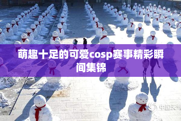 萌趣十足的可爱cosp赛事精彩瞬间集锦