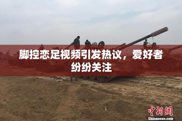 脚控恋足视频引发热议，爱好者纷纷关注