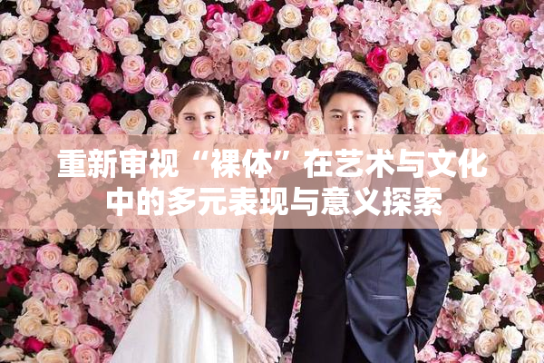 重新审视“裸体”在艺术与文化中的多元表现与意义探索