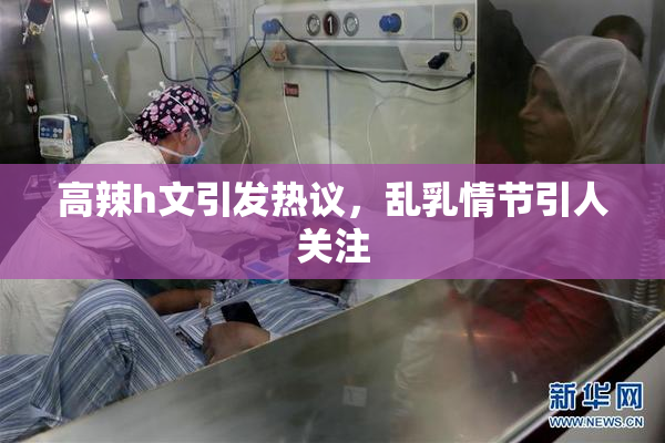 高辣h文引发热议，乱乳情节引人关注