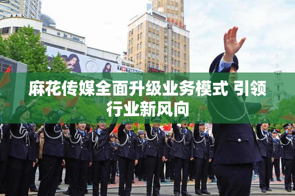 麻花传媒全面升级业务模式 引领行业新风向