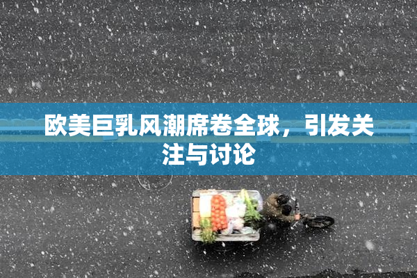欧美巨乳风潮席卷全球，引发关注与讨论