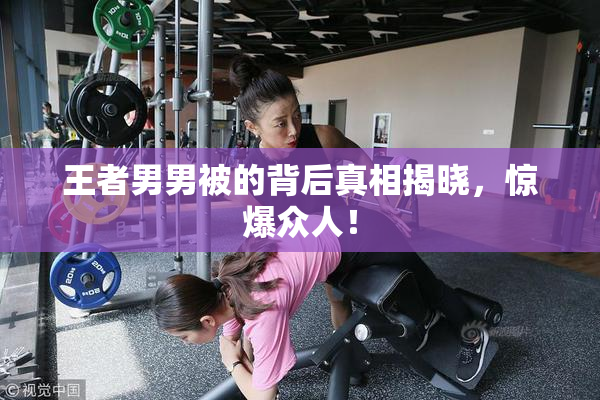 王者男男被的背后真相揭晓，惊爆众人！