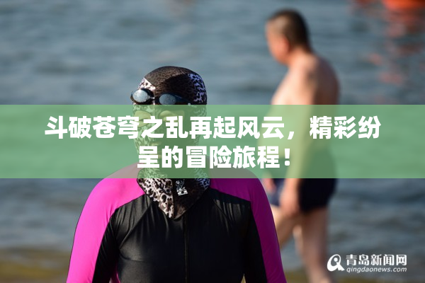 斗破苍穹之乱再起风云，精彩纷呈的冒险旅程！