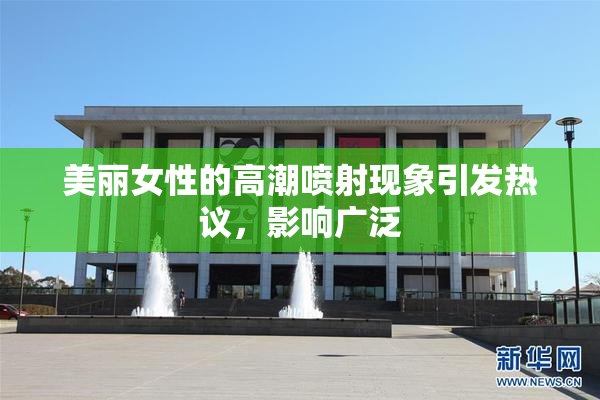 美丽女性的高潮喷射现象引发热议，影响广泛