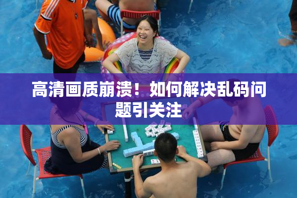 高清画质崩溃！如何解决乱码问题引关注