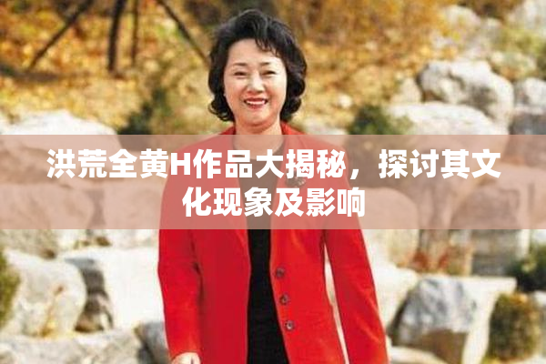 洪荒全黄H作品大揭秘，探讨其文化现象及影响