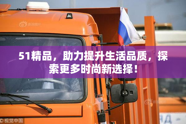 51精品，助力提升生活品质，探索更多时尚新选择！