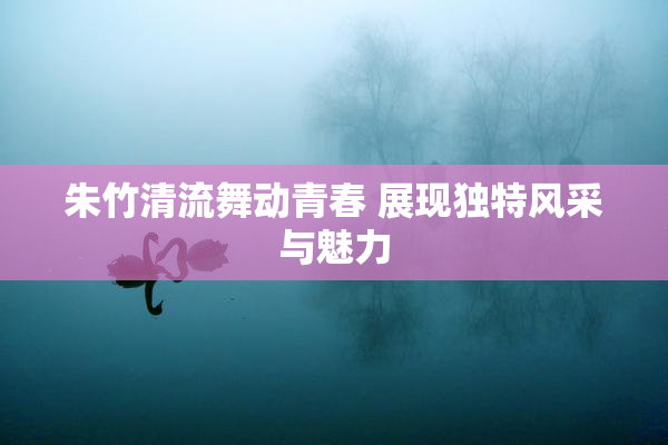 朱竹清流舞动青春 展现独特风采与魅力
