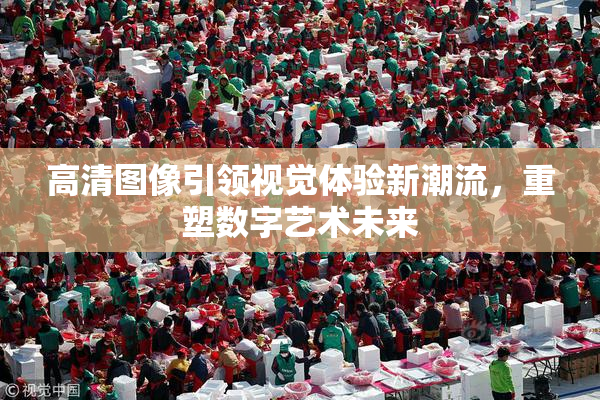 高清图像引领视觉体验新潮流，重塑数字艺术未来