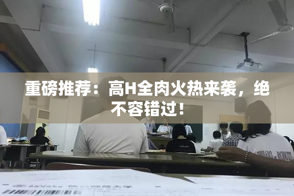 重磅推荐：高H全肉火热来袭，绝不容错过！