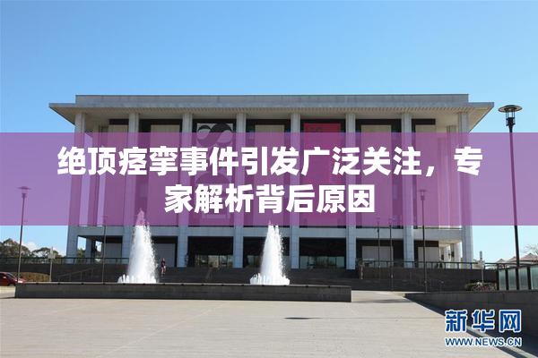 绝顶痉挛事件引发广泛关注，专家解析背后原因
