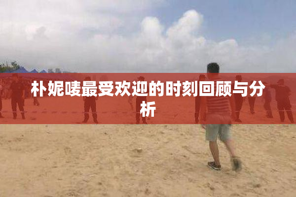 朴妮唛最受欢迎的时刻回顾与分析