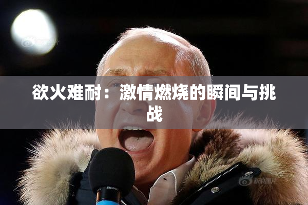 欲火难耐：激情燃烧的瞬间与挑战