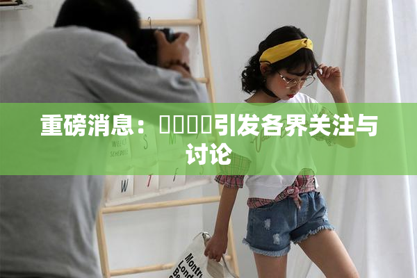重磅消息：馃悢馃悢引发各界关注与讨论