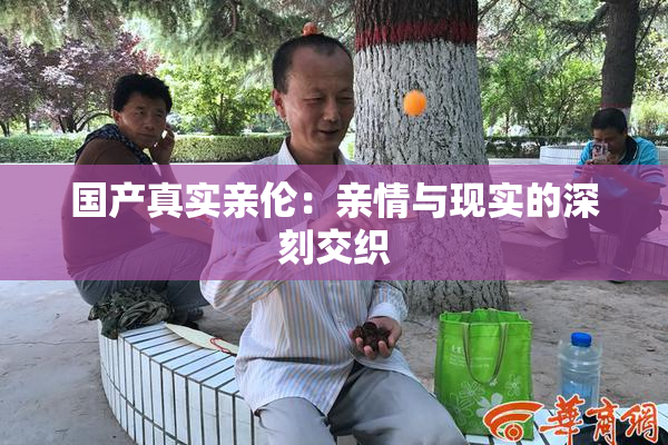国产真实亲伦：亲情与现实的深刻交织