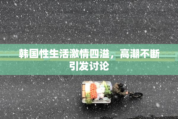 韩国性生活激情四溢，高潮不断引发讨论