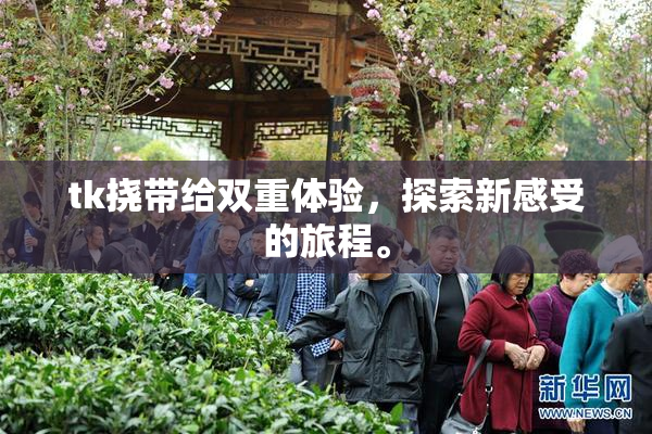 tk挠带给双重体验，探索新感受的旅程。