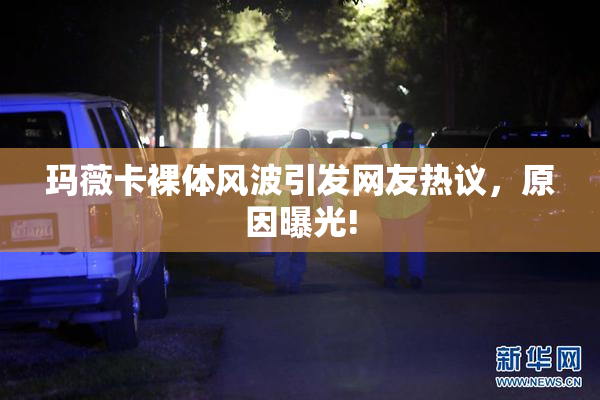 玛薇卡裸体风波引发网友热议，原因曝光!
