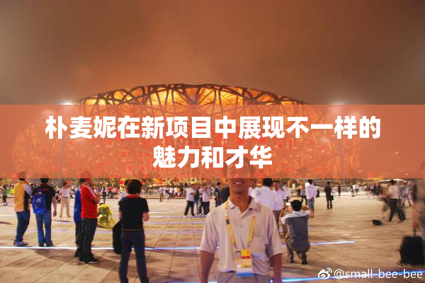 朴麦妮在新项目中展现不一样的魅力和才华