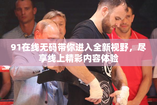 91在线无码带你进入全新视野，尽享线上精彩内容体验