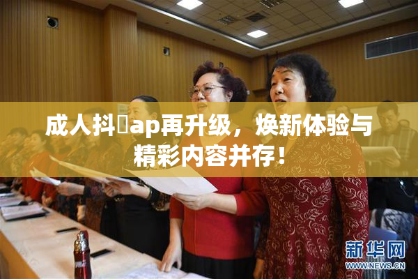 成人抖抈ap再升级，焕新体验与精彩内容并存！