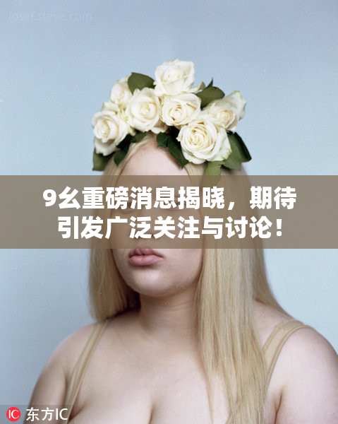 9幺重磅消息揭晓，期待引发广泛关注与讨论！