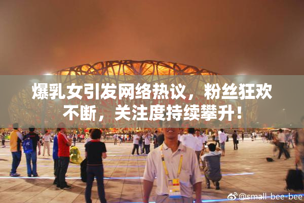 爆乳女引发网络热议，粉丝狂欢不断，关注度持续攀升！