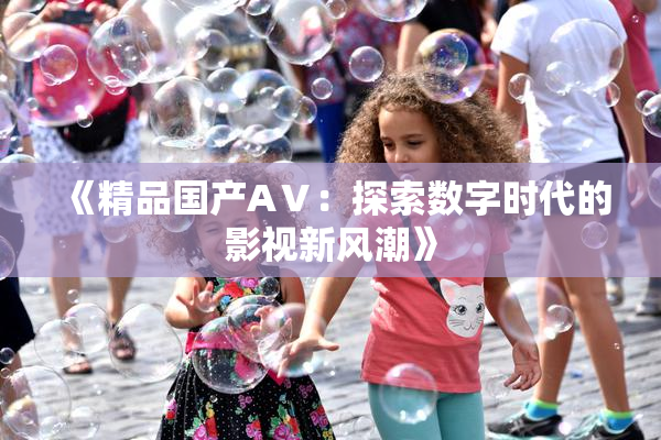 《精品国产AⅤ：探索数字时代的影视新风潮》