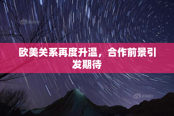 欧美关系再度升温，合作前景引发期待