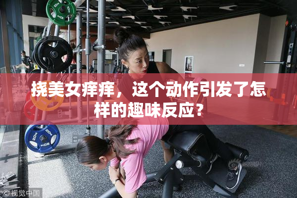 挠美女痒痒，这个动作引发了怎样的趣味反应？