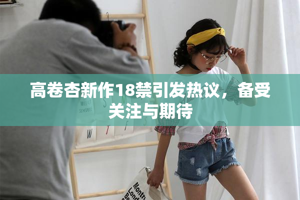 高卷杏新作18禁引发热议，备受关注与期待